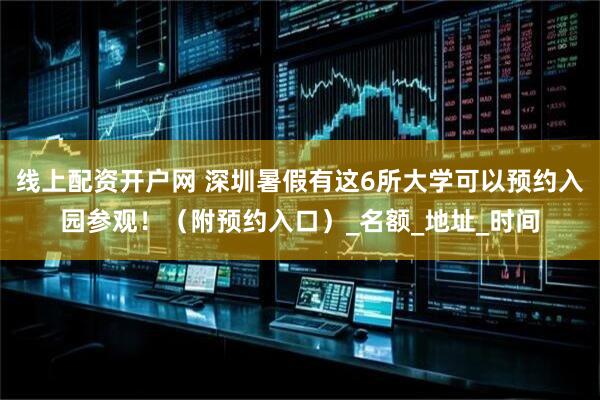 线上配资开户网 深圳暑假有这6所大学可以预约入园参观！（附预约入口）_名额_地址_时间