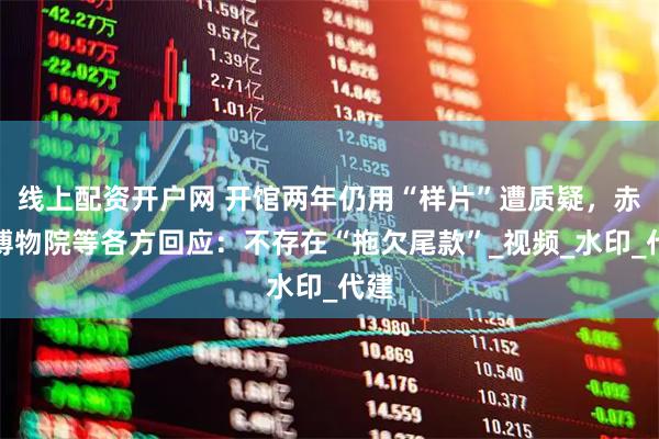 线上配资开户网 开馆两年仍用“样片”遭质疑，赤峰博物院等各方回应：不存在“拖欠尾款”_视频_水印_代建