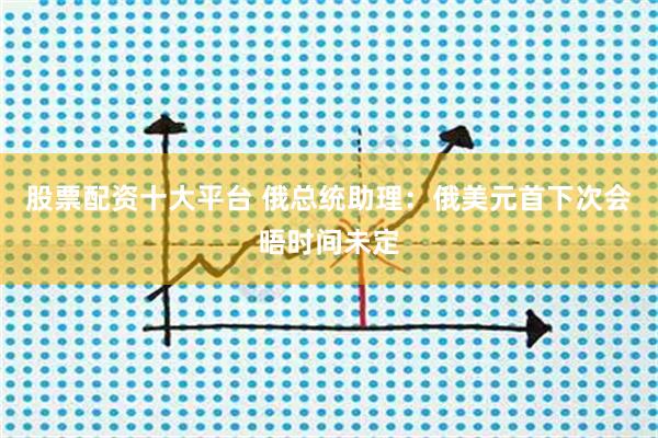 股票配资十大平台 俄总统助理：俄美元首下次会晤时间未定