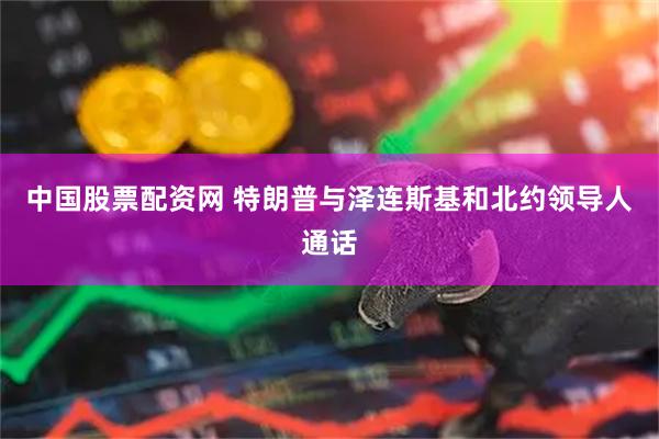 中国股票配资网 特朗普与泽连斯基和北约领导人通话