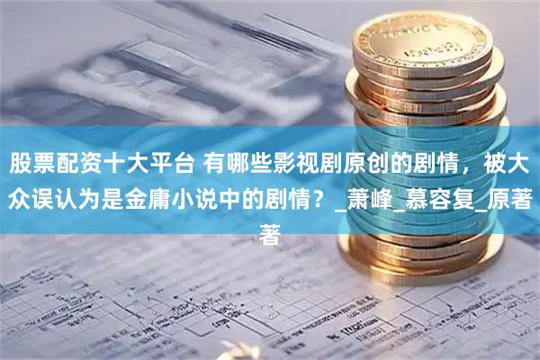 股票配资十大平台 有哪些影视剧原创的剧情，被大众误认为是金庸小说中的剧情？_萧峰_慕容复_原著