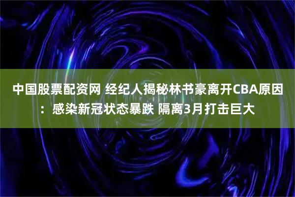 中国股票配资网 经纪人揭秘林书豪离开CBA原因：感染新冠状态暴跌 隔离3月打击巨大