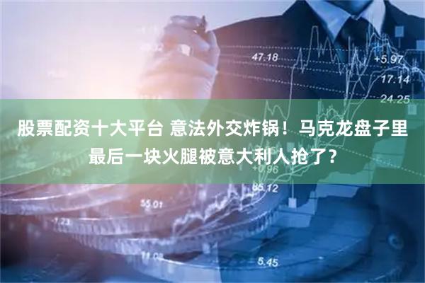 股票配资十大平台 意法外交炸锅！马克龙盘子里最后一块火腿被意大利人抢了？