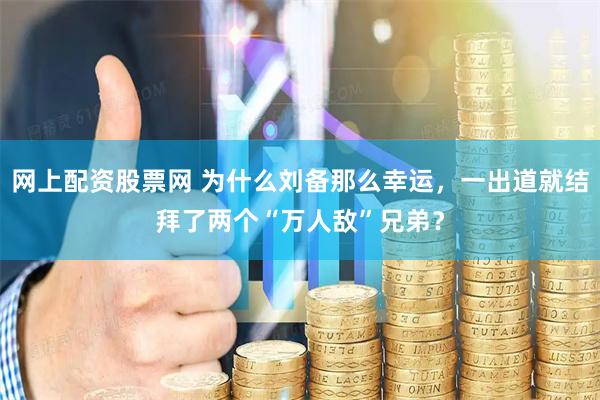 网上配资股票网 为什么刘备那么幸运，一出道就结拜了两个“万人敌”兄弟？