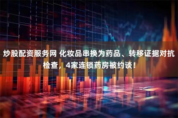炒股配资服务网 化妆品串换为药品、转移证据对抗检查，4家连锁药房被约谈！