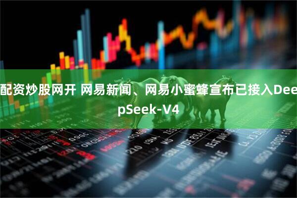 配资炒股网开 网易新闻、网易小蜜蜂宣布已接入DeepSeek-V4